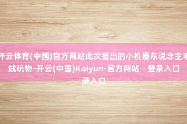 开云体育(中国)官方网站此次推出的小机器东说念主毛绒玩物-开云(中国)Kaiyun·官方网站 - 登录入口