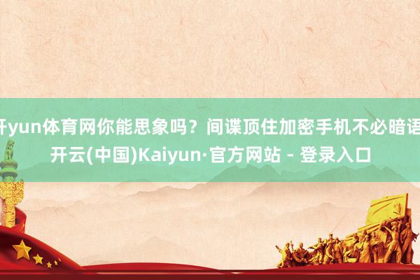 开yun体育网你能思象吗？间谍顶住加密手机不必暗语-开云(中国)Kaiyun·官方网站 - 登录入口