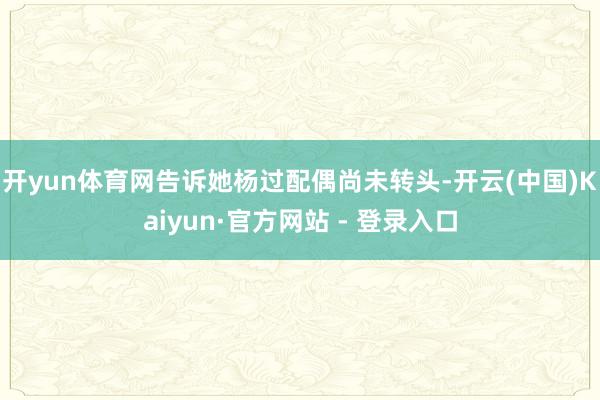 开yun体育网告诉她杨过配偶尚未转头-开云(中国)Kaiyun·官方网站 - 登录入口