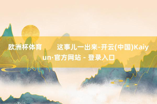 欧洲杯体育 这事儿一出来-开云(中国)Kaiyun·官方网站 - 登录入口