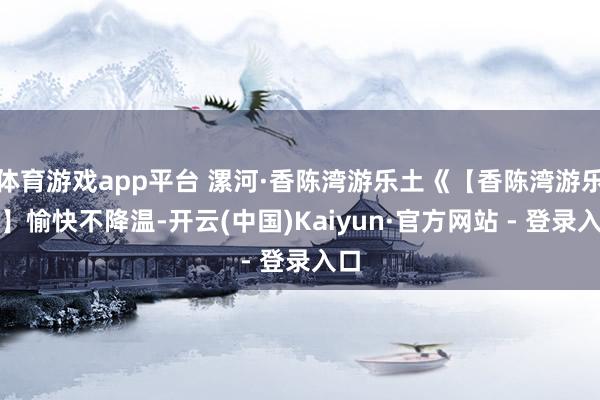 体育游戏app平台 漯河·香陈湾游乐土《【香陈湾游乐土】愉快不降温-开云(中国)Kaiyun·官方网站 - 登录入口