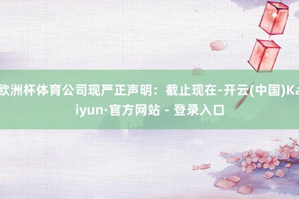 欧洲杯体育公司现严正声明:截止现在-开云(中国)Kaiyun·官方网站 - 登录入口