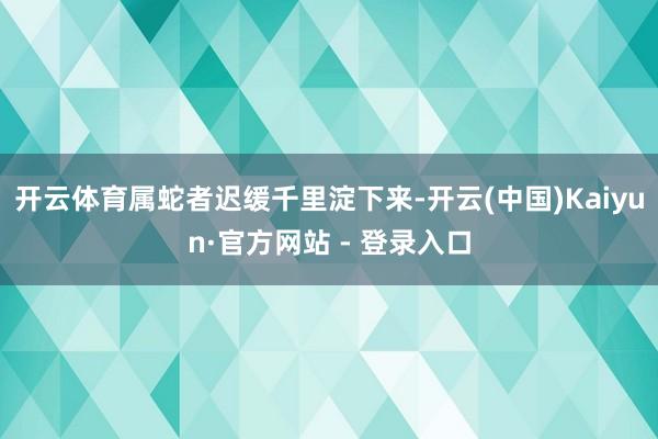 开云体育属蛇者迟缓千里淀下来-开云(中国)Kaiyun·官方网站 - 登录入口
