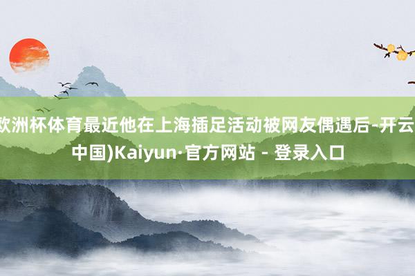 欧洲杯体育最近他在上海插足活动被网友偶遇后-开云(中国)Kaiyun·官方网站 - 登录入口