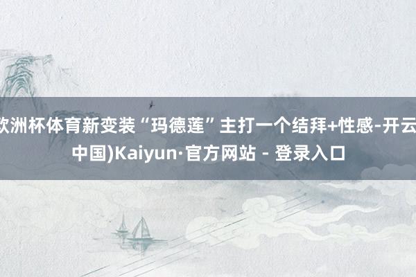 欧洲杯体育新变装“玛德莲”主打一个结拜+性感-开云(中国)Kaiyun·官方网站 - 登录入口