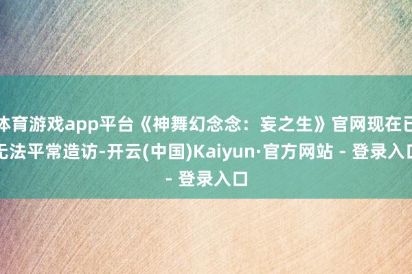 体育游戏app平台《神舞幻念念：妄之生》官网现在已无法平常造访-开云(中国)Kaiyun·官方网站 - 登录入口