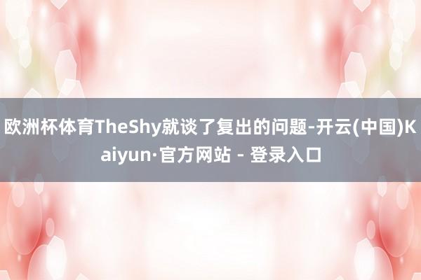 欧洲杯体育TheShy就谈了复出的问题-开云(中国)Kaiyun·官方网站 - 登录入口