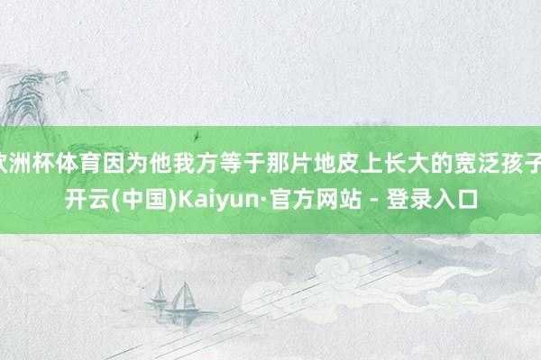欧洲杯体育因为他我方等于那片地皮上长大的宽泛孩子-开云(中国)Kaiyun·官方网站 - 登录入口
