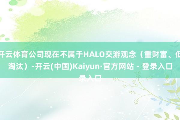 开云体育公司现在不属于HALO交游观念（重财富、低淘汰）-开云(中国)Kaiyun·官方网站 - 登录入口
