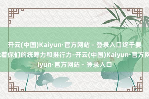 开云(中国)Kaiyun·官方网站 - 登录入口终于要熬露面啦～ 凭着你们的统筹力和推行力-开云(中国)Kaiyun·官方网站 - 登录入口