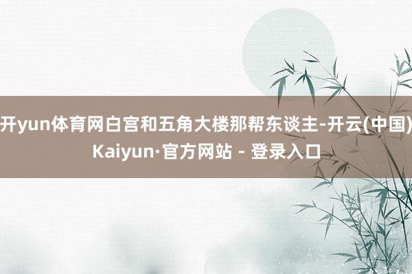 开yun体育网白宫和五角大楼那帮东谈主-开云(中国)Kaiyun·官方网站 - 登录入口