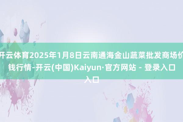 开云体育2025年1月8日云南通海金山蔬菜批发商场价钱行情-开云(中国)Kaiyun·官方网站 - 登录入口