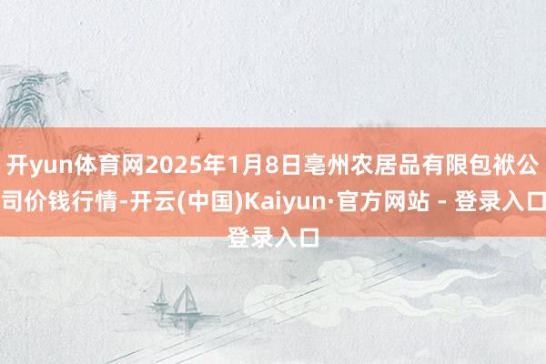 开yun体育网2025年1月8日亳州农居品有限包袱公司价钱行情-开云(中国)Kaiyun·官方网站 - 登录入口