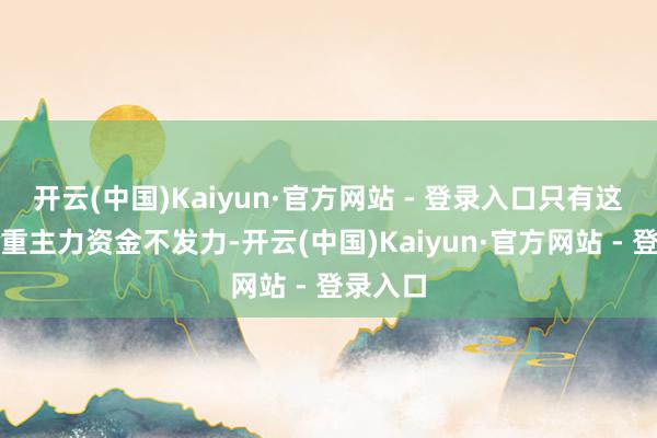 开云(中国)Kaiyun·官方网站 - 登录入口只有这些大权重主力资金不发力-开云(中国)Kaiyun·官方网站 - 登录入口