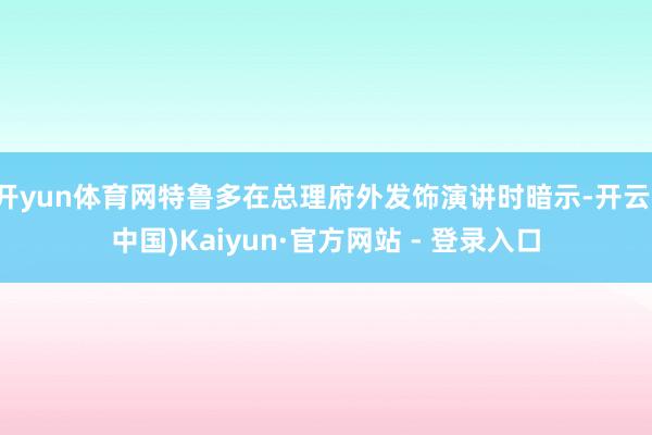 开yun体育网特鲁多在总理府外发饰演讲时暗示-开云(中国)Kaiyun·官方网站 - 登录入口