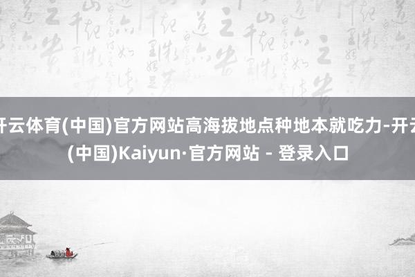 开云体育(中国)官方网站高海拔地点种地本就吃力-开云(中国)Kaiyun·官方网站 - 登录入口