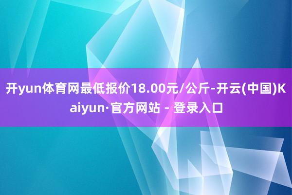 开yun体育网最低报价18.00元/公斤-开云(中国)Kaiyun·官方网站 - 登录入口
