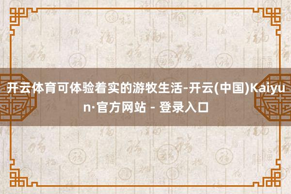 开云体育可体验着实的游牧生活-开云(中国)Kaiyun·官方网站 - 登录入口