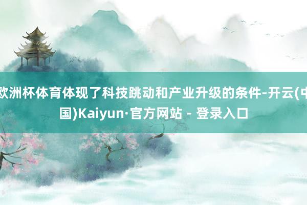 欧洲杯体育体现了科技跳动和产业升级的条件-开云(中国)Kaiyun·官方网站 - 登录入口