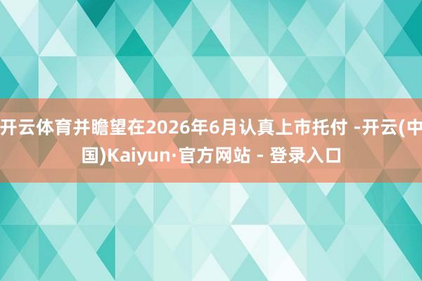 开云体育并瞻望在2026年6月认真上市托付 -开云(中国)Kaiyun·官方网站 - 登录入口
