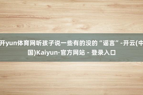 开yun体育网听孩子说一些有的没的“谣言”-开云(中国)Kaiyun·官方网站 - 登录入口