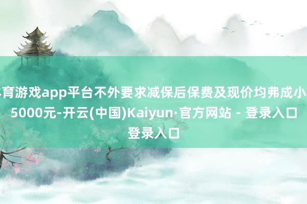体育游戏app平台不外要求减保后保费及现价均弗成小于5000元-开云(中国)Kaiyun·官方网站 - 登录入口