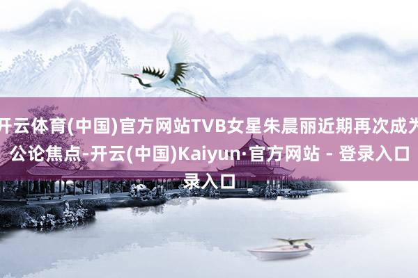 开云体育(中国)官方网站TVB女星朱晨丽近期再次成为公论焦点-开云(中国)Kaiyun·官方网站 - 登录入口