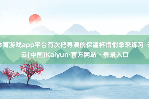 体育游戏app平台有次把导演的保温杯悄悄拿来练习-开云(中国)Kaiyun·官方网站 - 登录入口