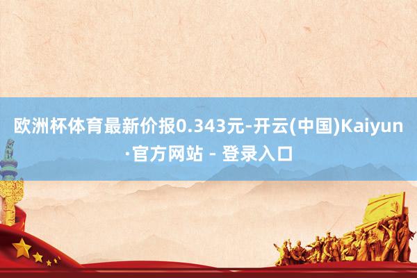 欧洲杯体育最新价报0.343元-开云(中国)Kaiyun·官方网站 - 登录入口