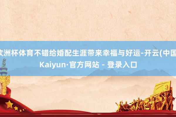 欧洲杯体育不错给婚配生涯带来幸福与好运-开云(中国)Kaiyun·官方网站 - 登录入口