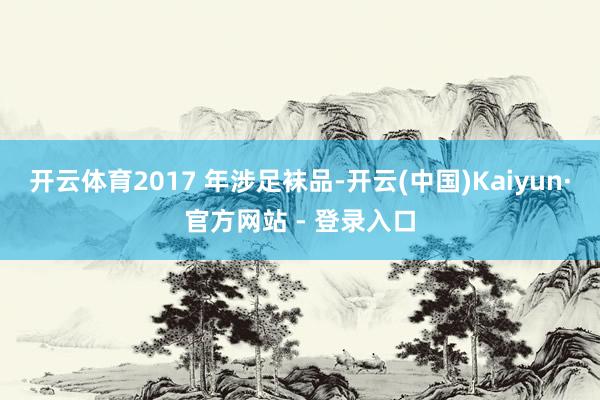 开云体育2017 年涉足袜品-开云(中国)Kaiyun·官方网站 - 登录入口