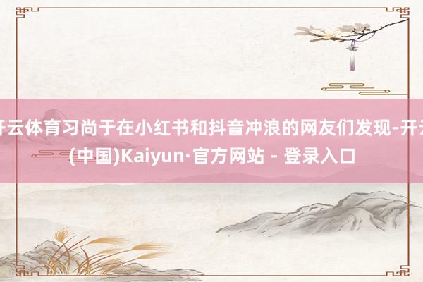 开云体育习尚于在小红书和抖音冲浪的网友们发现-开云(中国)Kaiyun·官方网站 - 登录入口