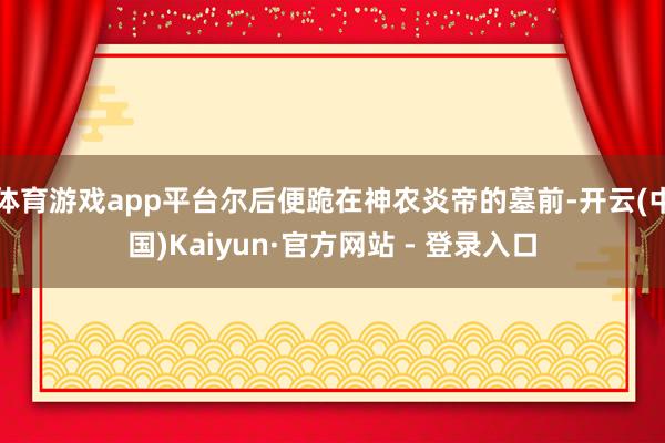 体育游戏app平台尔后便跪在神农炎帝的墓前-开云(中国)Kaiyun·官方网站 - 登录入口