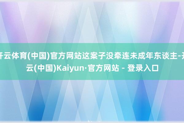 开云体育(中国)官方网站这案子没牵连未成年东谈主-开云(中国)Kaiyun·官方网站 - 登录入口