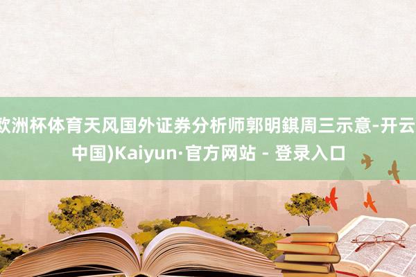 欧洲杯体育天风国外证券分析师郭明錤周三示意-开云(中国)Kaiyun·官方网站 - 登录入口
