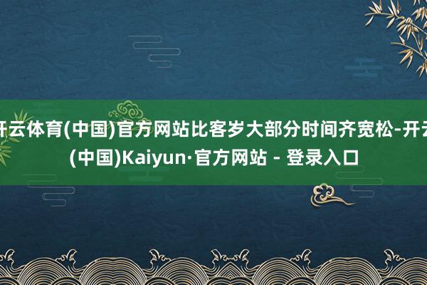 开云体育(中国)官方网站比客岁大部分时间齐宽松-开云(中国)Kaiyun·官方网站 - 登录入口