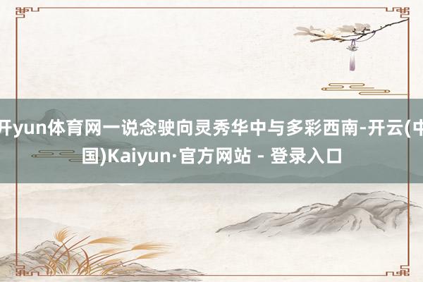 开yun体育网一说念驶向灵秀华中与多彩西南-开云(中国)Kaiyun·官方网站 - 登录入口