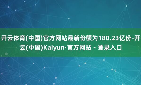 开云体育(中国)官方网站最新份额为180.23亿份-开云(中国)Kaiyun·官方网站 - 登录入口