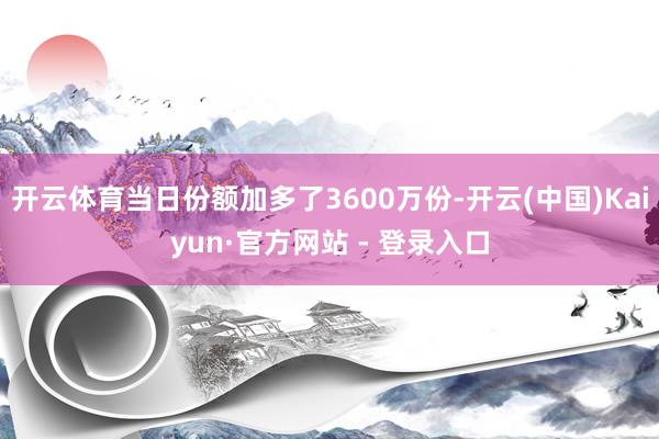 开云体育当日份额加多了3600万份-开云(中国)Kaiyun·官方网站 - 登录入口