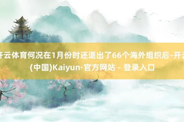 开云体育何况在1月份时还退出了66个海外组织后-开云(中国)Kaiyun·官方网站 - 登录入口