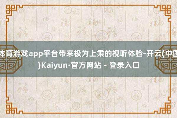 体育游戏app平台带来极为上乘的视听体验-开云(中国)Kaiyun·官方网站 - 登录入口