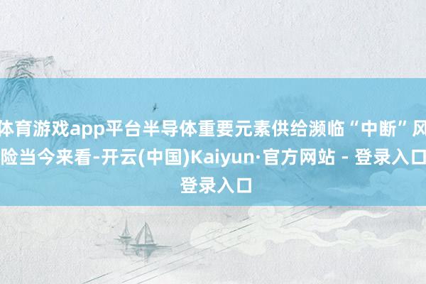 体育游戏app平台半导体重要元素供给濒临“中断”风险当今来看-开云(中国)Kaiyun·官方网站 - 登录入口