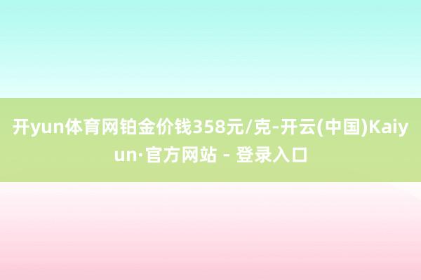 开yun体育网铂金价钱358元/克-开云(中国)Kaiyun·官方网站 - 登录入口