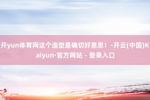 开yun体育网这个造型是确切好意思！-开云(中国)Kaiyun·官方网站 - 登录入口