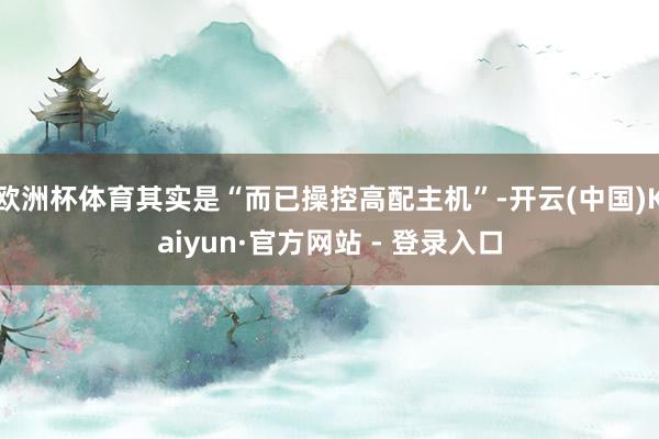 欧洲杯体育其实是“而已操控高配主机”-开云(中国)Kaiyun·官方网站 - 登录入口