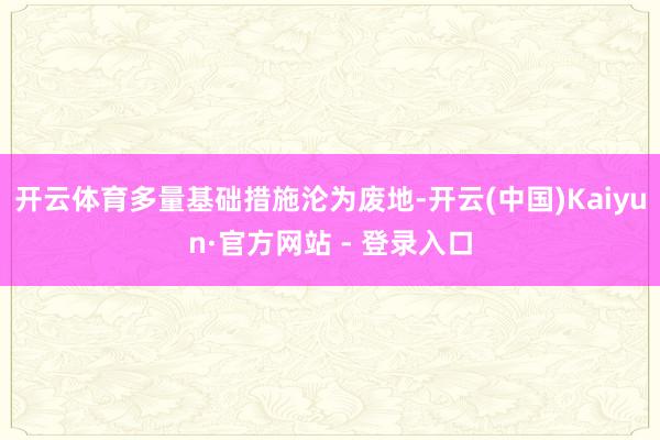 开云体育多量基础措施沦为废地-开云(中国)Kaiyun·官方网站 - 登录入口