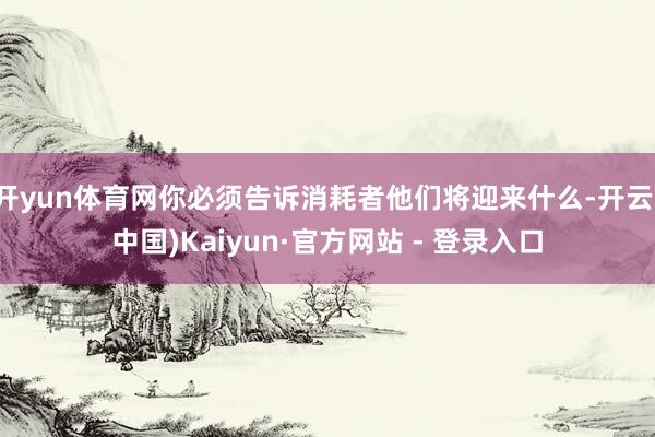 开yun体育网你必须告诉消耗者他们将迎来什么-开云(中国)Kaiyun·官方网站 - 登录入口