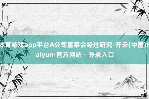 体育游戏app平台A公司董事会经过研究-开云(中国)Kaiyun·官方网站 - 登录入口