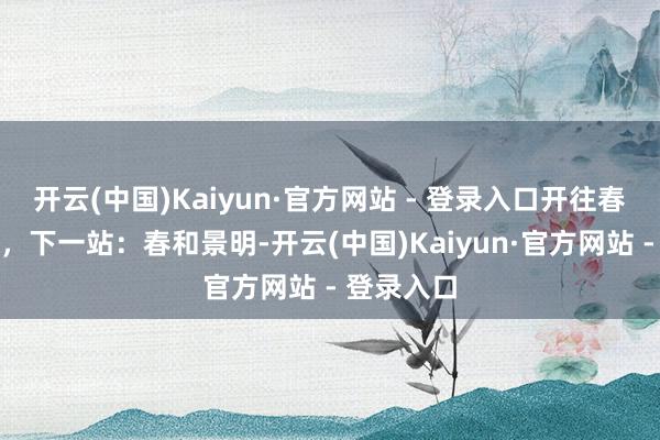 开云(中国)Kaiyun·官方网站 - 登录入口开往春天的列车，下一站：春和景明-开云(中国)Kaiyun·官方网站 - 登录入口