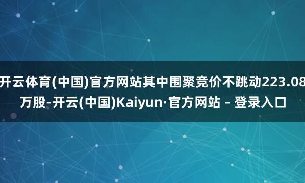 开云体育(中国)官方网站其中围聚竞价不跳动223.08万股-开云(中国)Kaiyun·官方网站 - 登录入口